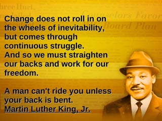 Change does not roll in on the wheels of inevitability, but comes through continuous struggle.  And so we must straighten our backs and work for our freedom. A man can't ride you unless your back is bent.  Martin Luther King, Jr.   