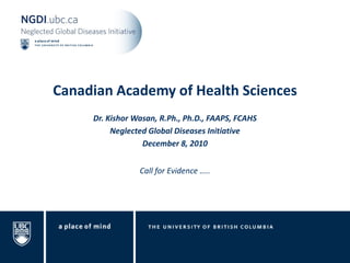 Canadian Academy of Health Sciences
     Dr. Kishor Wasan, R.Ph., Ph.D., FAAPS, FCAHS
          Neglected Global Diseases Initiative
                  December 8, 2010


                 Call for Evidence …..
 