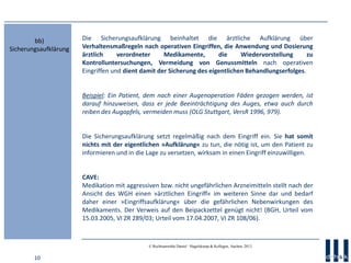 10
© Rechtsanwälte Daniel · Hagelskamp & Kollegen, Aachen, 2013
Die Sicherungsaufklärung beinhaltet die ärztliche Aufklärung über
Verhaltensmaßregeln nach operativen Eingriffen, die Anwendung und Dosierung
ärztlich verordneter Medikamente, die Wiedervorstellung zu
Kontrolluntersuchungen, Vermeidung von Genussmitteln nach operativen
Eingriffen und dient damit der Sicherung des eigentlichen Behandlungserfolges.
Beispiel: Ein Patient, dem nach einer Augenoperation Fäden gezogen werden, ist
darauf hinzuweisen, dass er jede Beeinträchtigung des Auges, etwa auch durch
reiben des Augapfels, vermeiden muss (OLG Stuttgart, VersR 1996, 979).
Die Sicherungsaufklärung setzt regelmäßig nach dem Eingriff ein. Sie hat somit
nichts mit der eigentlichen »Aufklärung« zu tun, die nötig ist, um den Patient zu
informieren und in die Lage zu versetzen, wirksam in einen Eingriff einzuwilligen.
CAVE:
Medikation mit aggressiven bzw. nicht ungefährlichen Arzneimitteln stellt nach der
Ansicht des WGH einen »ärztlichen Eingriff« im weiteren Sinne dar und bedarf
daher einer »Eingriffsaufklärung« über die gefährlichen Nebenwirkungen des
Medikaments. Der Verweis auf den Beipackzettel genügt nicht! (BGH, Urteil vom
15.03.2005, VI ZR 289/03; Urteil vom 17.04.2007, VI ZR 108/06).
bb)
Sicherungsaufklärung
 