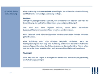 13
© Rechtsanwälte Daniel · Hagelskamp & Kollegen, Aachen, 2013
• Die Aufklärung muss durch einen Arzt erfolgen, der »über die zur Durchführung
der Maßnahme notwendige Ausbildung verfügt«.
Problem:
Verfügt der jeder gelassene Augenarzt, der seinerseits nicht operiert über »die zur
Durchführung der Maßnahme (Operation) notwendige Ausbildung«?
Dies wird man dann bejahen müssen, wenn keine besonderen
Zusatzqualifikationen oder Zertifikate erworben werden müssen.
• Das Gespräch sollte nicht in Gegenwart von Besuchern oder anderen Patienten
geführt werden.
• Die Aufklärung muss zum richtigen Zeitpunkt stattfinden. Nach der
Rechtsprechung des BGH birgt eine Aufklärung erst bei der stationären Aufnahme
oder am Tag der Operation das Risiko, dass der erst dann aufgeklärte Patient schon
psychische Barrieren aufgebaut hat, noch von dem Eingriff Abstand zu nehmen.
Faustregel:
Steht fest, dass der Eingriff in durchgeführt werden soll, dann hat auch gleichzeitig
die Aufklärung zu erfolgen.
b) Art und Weise
der Aufklärung
 