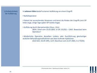 14
© Rechtsanwälte Daniel · Hagelskamp & Kollegen, Aachen, 2013
In seltenen Fällen bedarf es keiner Aufklärung vor einem Eingriff:
• Notfalloperation
• Patient hat ausreichendes Vorwissen und kennt die Risiken des Eingriffs (erst OP
linkes Auge, einige Tage später OP rechtes Auge)
• Aufklärung durch überweisenden (Haus- ) Arzt
(BGH, Urteil vom 25.03.2003, VI ZR 131/02) – CAVE: Beweislast beim
Operateur!
• Wiederholte Operation desselben Leidens oder Durchführung gleichartiger
ärztlicher Behandlungsmaßnahmen wie etwa laufende Injektionen
(OLG Köln, VersR 1995, 1237; Beschluss vom 21.07.2003, 5 U 75/03).
c) Entbehrlichkeit
der Aufklärung
 
