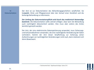 16
© Rechtsanwälte Daniel · Hagelskamp & Kollegen, Aachen, 2013
Der Arzt ist zur Dokumentation des Behandlungsgeschehens verpflichtet. Sie
bezweckt, Ärzte und Pflegepersonal über den Verlauf einer Krankheit und die
bisherige Behandlung zu informieren.
Der Umfang der Dokumentationspflicht wird durch das medizinisch Notwendige
bestimmt. Die Dokumentation sollte zeitnah erfolgen. Zwar kann die Behandlung
auch nachträglich dokumentiert werden. Dies muss aber seitens des Arztes
kenntlich gemacht werden.
Der Arzt, der eine elektronische Datenspeicherung verwendet, muss Sicherungs-
und Schutzmaßnahmen verwenden, die eine nachträgliche Veränderung der Daten
verhindern. Kommt der Arzt dieser Verpflichtung zur Sicherung seiner
Aufzeichnungen vor nachträglichen Veränderungen nicht nach, dann relativiert sich
deren Beweiswert.
IV.
Dokumentation
 