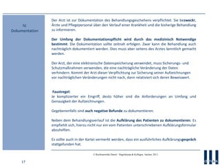 17
© Rechtsanwälte Daniel · Hagelskamp & Kollegen, Aachen, 2013
Der Arzt ist zur Dokumentation des Behandlungsgeschehens verpflichtet. Sie bezweckt,
Ärzte und Pflegepersonal über den Verlauf einer Krankheit und die bisherige Behandlung
zu informieren.
Der Umfang der Dokumentationspflicht wird durch das medizinisch Notwendige
bestimmt. Die Dokumentation sollte zeitnah erfolgen. Zwar kann die Behandlung auch
nachträglich dokumentiert werden. Dies muss aber seitens des Arztes kenntlich gemacht
werden.
Der Arzt, der eine elektronische Datenspeicherung verwendet, muss Sicherungs- und
Schutzmaßnahmen verwenden, die eine nachträgliche Veränderung der Daten
verhindern. Kommt der Arzt dieser Verpflichtung zur Sicherung seiner Aufzeichnungen
vor nachträglichen Veränderungen nicht nach, dann relativiert sich deren Beweiswert.
Faustregel:
Je komplizierter ein Eingriff, desto höher sind die Anforderungen an Umfang und
Genauigkeit der Aufzeichnungen.
Gegebenenfalls sind auch negative Befunde zu dokumentieren.
Neben dem Behandlungsverlauf ist die Aufklärung des Patienten zu dokumentieren. Es
empfiehlt sich, hierzu nicht nur ein vom Patienten unterschriebenen Aufklärungsformular
abzuheften.
Es sollte auch in der Kartei vermerkt werden, dass ein ausführliches Aufklärungsgespräch
stattgefunden hat.
IV.
Dokumentation
 