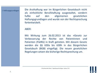 2
© Rechtsanwälte Daniel · Hagelskamp & Kollegen, Aachen, 2013
Die Arzthaftung war im Bürgerlichen Gesetzbuch nicht
als einheitliche Berufshaftung ausgestaltet, sondern
fußte auf den allgemeinen gesetzlichen
Haftungsgrundlagen und wurde von der Rechtsprechung
fortentwickelt.
ABER:
Mit Wirkung zum 26.02.2013 ist das »Gesetz zur
Verbesserung der Rechte von Patientinnen und
Patienten (PatRG) in Kraft getreten. Mit diesem Gesetz
werden die §§ 630a bis 630h in das Bürgerlichen
Gesetzbuch (BGB) eingefügt. Die neuen gesetzlichen
Regelungen setzen die bisherige Rechtsprechung um.
I. Haftungsgrundlagen
 