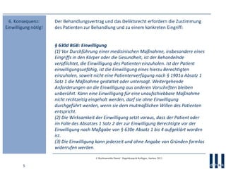 5
© Rechtsanwälte Daniel · Hagelskamp & Kollegen, Aachen, 2013
Der Behandlungsvertrag und das Deliktsrecht erfordern die Zustimmung
des Patienten zur Behandlung und zu einem konkreten Eingriff:
§ 630d BGB: Einwilligung
(1) Vor Durchführung einer medizinischen Maßnahme, insbesondere eines
Eingriffs in den Körper oder die Gesundheit, ist der Behandelnde
verpflichtet, die Einwilligung des Patienten einzuholen. Ist der Patient
einwilligungsunfähig, ist die Einwilligung eines hierzu Berechtigten
einzuholen, soweit nicht eine Patientenverfügung nach § 1901a Absatz 1
Satz 1 die Maßnahme gestattet oder untersagt. Weitergehende
Anforderungen an die Einwilligung aus anderen Vorschriften bleiben
unberührt. Kann eine Einwilligung für eine unaufschiebbare Maßnahme
nicht rechtzeitig eingeholt werden, darf sie ohne Einwilligung
durchgeführt werden, wenn sie dem mutmaßlichen Willen des Patienten
entspricht.
(2) Die Wirksamkeit der Einwilligung setzt voraus, dass der Patient oder
im Falle des Absatzes 1 Satz 2 der zur Einwilligung Berechtigte vor der
Einwilligung nach Maßgabe von § 630e Absatz 1 bis 4 aufgeklärt worden
ist.
(3) Die Einwilligung kann jederzeit und ohne Angabe von Gründen formlos
widerrufen werden.
6. Konsequenz:
Einwilligung nötig!
 