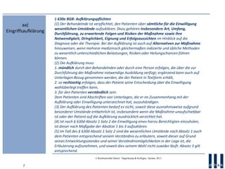 7
© Rechtsanwälte Daniel · Hagelskamp & Kollegen, Aachen, 2013
§ 630e BGB: Aufklärungspflichten
(1) Der Behandelnde ist verpflichtet, den Patienten über sämtliche für die Einwilligung
wesentlichen Umstände aufzuklären. Dazu gehören insbesondere Art, Umfang,
Durchführung, zu erwartende Folgen und Risiken der Maßnahme sowie ihre
Notwendigkeit, Dringlichkeit, Eignung und Erfolgsaussichten im Hinblick auf die
Diagnose oder die Therapie. Bei der Aufklärung ist auch auf Alternativen zur Maßnahme
hinzuweisen, wenn mehrere medizinisch gleichermaßen indizierte und übliche Methoden
zu wesentlich unterschiedlichen Belastungen, Risiken oder Heilungschancen führen
können.
(2) Die Aufklärung muss
1. mündlich durch den Behandelnden oder durch eine Person erfolgen, die über die zur
Durchführung der Maßnahme notwendige Ausbildung verfügt; ergänzend kann auch auf
Unterlagen Bezug genommen werden, die der Patient in Textform erhält,
2. so rechtzeitig erfolgen, dass der Patient seine Entscheidung über die Einwilligung
wohlüberlegt treffen kann,
3. für den Patienten verständlich sein.
Dem Patienten sind Abschriften von Unterlagen, die er im Zusammenhang mit der
Aufklärung oder Einwilligung unterzeichnet hat, auszuhändigen.
(3) Der Aufklärung des Patienten bedarf es nicht, soweit diese ausnahmsweise aufgrund
besonderer Umstände entbehrlich ist, insbesondere wenn die Maßnahme unaufschiebbar
ist oder der Patient auf die Aufklärung ausdrücklich verzichtet hat.
(4) Ist nach § 630d Absatz 1 Satz 2 die Einwilligung eines hierzu Berechtigten einzuholen,
ist dieser nach Maßgabe der Absätze 1 bis 3 aufzuklären.
(5) Im Fall des § 630d Absatz 1 Satz 2 sind die wesentlichen Umstände nach Absatz 1 auch
dem Patienten entsprechend seinem Verständnis zu erläutern, soweit dieser auf Grund
seines Entwicklungsstandes und seiner Verständnismöglichkeiten in der Lage ist, die
Erläuterung aufzunehmen, und soweit dies seinem Wohl nicht zuwider läuft. Absatz 3 gilt
entsprechend.
aa)
Eingriffsaufklärung
 