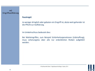 8
© Rechtsanwälte Daniel · Hagelskamp & Kollegen, Aachen, 2013
Faustregel:
Je weniger dringlich oder geboten ein Eingriff ist, desto weit gehender ist
die Pflicht zur Aufklärung.
Im Umkehrschluss bedeutet dies:
Bei Wahleingriffen, zum Beispiel Schönheitsoperationen (Lidstraffung),
muss schonungslos über alle nur erdenklichen Risiken aufgeklärt
werden.
aa)
Eingriffsaufklärung
 