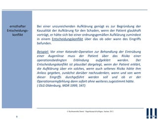 9
© Rechtsanwälte Daniel · Hagelskamp & Kollegen, Aachen, 2013
Bei einer unzureichenden Aufklärung genügt es zur Begründung der
Kausalität der Aufklärung für den Schaden, wenn der Patient glaubhaft
vorträgt, er hätte sich bei einer ordnungsgemäßen Aufklärung zumindest
in einem Entscheidungskonflikt über das ob oder wann des Eingriffs
befunden.
Beispiel: Vor einer Katarakt-Operation zur Behandlung der Eintrübung
einer Augenlinse muss der Patient über das Risiko einer
operationsbedingten Erblindung aufgeklärt werden. Der
Entscheidungskonflikt ist plausibel dargelegt, wenn der Patient erklärt,
die Aufklärung über ein solches, wenn auch seltenes Risiko hätte ihm
Anlass gegeben, zunächst darüber nachzudenken, wann und von wem
dieser Eingriffs durchgeführt werden soll und ob er der
Operationsempfehlung dann sofort ohne weiteres zugestimmt hätte.
( OLG Oldenburg, MDR 1999, 547)
ernsthafter
Entscheidungs-
konflikt
 