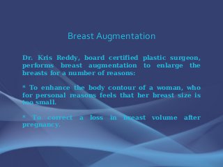 Breast Augmentation
Dr. Kris Reddy, board certified plastic surgeon,
performs breast augmentation to enlarge the
breasts for a number of reasons:
* To enhance the body contour of a woman, who
for personal reasons feels that her breast size is
too small.
* To correct a loss in breast volume after
pregnancy.
 