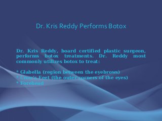 Dr. Kris Reddy Performs Botox
Dr. Kris Reddy, board certified plastic surgeon,
performs botox treatments. Dr. Reddy most
commonly utilizes botox to treat:
* Glabella (region between the eyebrows)
* Crow’s Feet (the outer corners of the eyes)
* Forehead
 