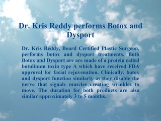 Dr. Kris Reddy performs Botox and Dysport Dr. Kris Reddy, Board Certified Plastic Surgeon, performs botox and dysport treatments. Both Botox and Dysport are are made of a protein called botulinum toxin type A which have received FDA approval for facial rejuvenation. Clinically, botox and dysport function similarly as they disable the nerve that signals muscles creating wrinkles to move. The duration for both products are also similar approximately 3 to 5 months. 