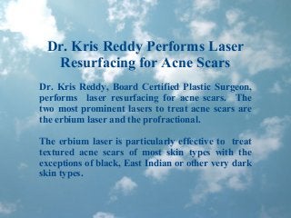 Dr. Kris Reddy Performs Laser
Resurfacing for Acne Scars
Dr. Kris Reddy, Board Certified Plastic Surgeon,
performs laser resurfacing for acne scars. The
two most prominent lasers to treat acne scars are
the erbium laser and the profractional.
The erbium laser is particularly effective to treat
textured acne scars of most skin types with the
exceptions of black, East Indian or other very dark
skin types.
 