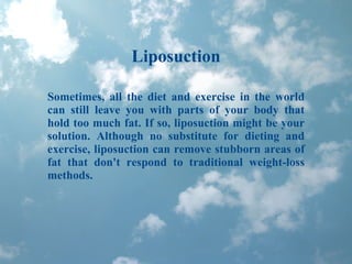 Liposuction Sometimes, all the diet and exercise in the world can still leave you with parts of your body that hold too much fat. If so, liposuction might be your solution. Although no substitute for dieting and exercise, liposuction can remove stubborn areas of fat that don't respond to traditional weight-loss methods. 