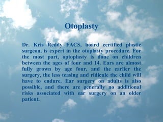 Otoplasty Dr. Kris Reddy FACS, board certified plastic surgeon, is expert in the otoplasty procedure. For the most part, optoplasty is done on children between the ages of four and 14. Ears are almost fully grown by age four, and the earlier the surgery, the less teasing and ridicule the child will have to endure. Ear surgery on adults is also possible, and there are generally no additional risks associated with ear surgery on an older patient. 