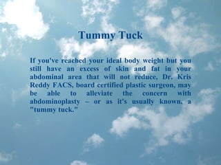 Tummy Tuck If you've reached your ideal body weight but you still have an excess of skin and fat in your abdominal area that will not reduce, Dr. Kris Reddy FACS, board certified plastic surgeon, may be able to alleviate the concern with abdominoplasty – or as it's usually known, a &quot;tummy tuck.&quot; 