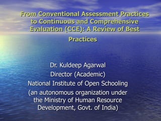 From Conventional Assessment Practices to Continuous and Comprehensive Evaluation (CCE): A Review of Best Practices  Dr. Kuldeep Agarwal Director (Academic) National Institute of Open Schooling (an autonomous organization under the Ministry of Human Resource Development, Govt. of India) 