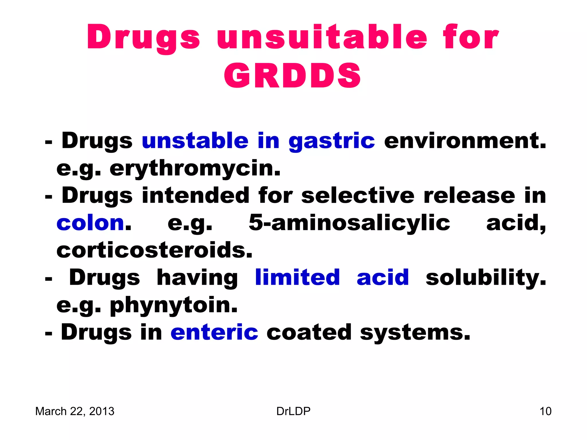 Drugs unsuitable for
              GRDDS
 - Drugs unstable in gastric environment.
  e.g. erythromycin.
 - Drugs intended for selective release in
  colon.    e.g.  5-aminosalicylic   acid,
  corticosteroids.
 - Drugs having limited acid solubility.
  e.g. phynytoin.
 - Drugs in enteric coated systems.


March 22, 2013     DrLDP                 10
 