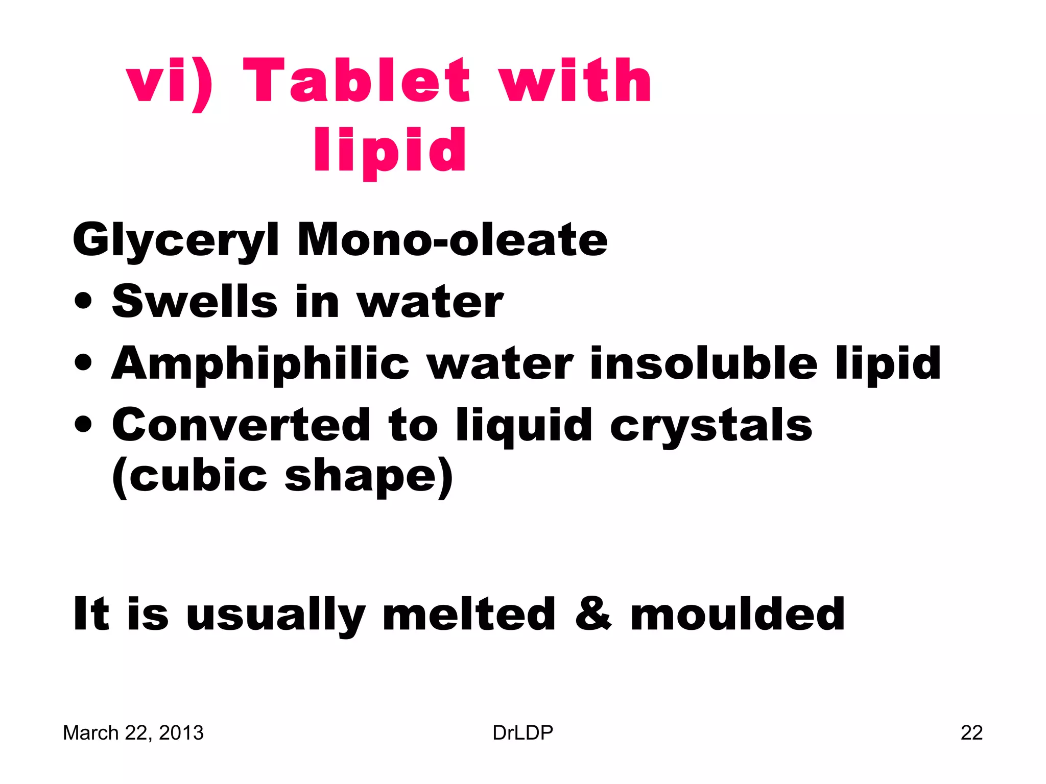 vi) Tablet with
            lipid
Glyceryl Mono-oleate
• Swells in water
• Amphiphilic water insoluble lipid
• Converted to liquid crystals
  (cubic shape)

It is usually melted & moulded

March 22, 2013   DrLDP                22
 