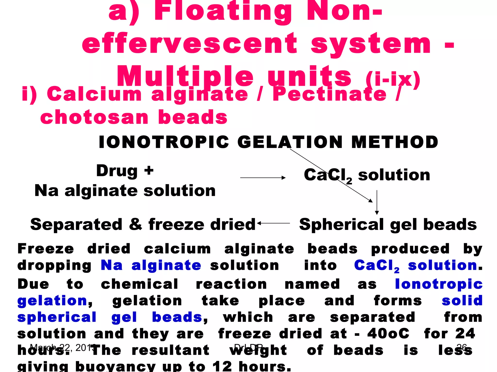a) Floating Non-
       effervescent system -
         Multiple units (i-ix)
i) Calcium alginate / Pectinate /
  chotosan beads
         IONOTROPIC GELATION METHOD
        Drug +                  CaCl2 solution
 Na alginate solution

 Separated & freeze dried       Spherical gel beads
Freeze dried calcium alginate beads produced by
dropping Na alginate solution   into CaCl 2 solution.
Due to chemical reaction named as Ionotropic
gelation, gelation take place and forms solid
spherical gel beads , which are separated       from
solution and they are freeze dried at - 40oC for 24
hours. 2013
 March 22, The resultant weight of beads is less
                         DrLDP                    26

giving buoyancy up to 12 hours.
 