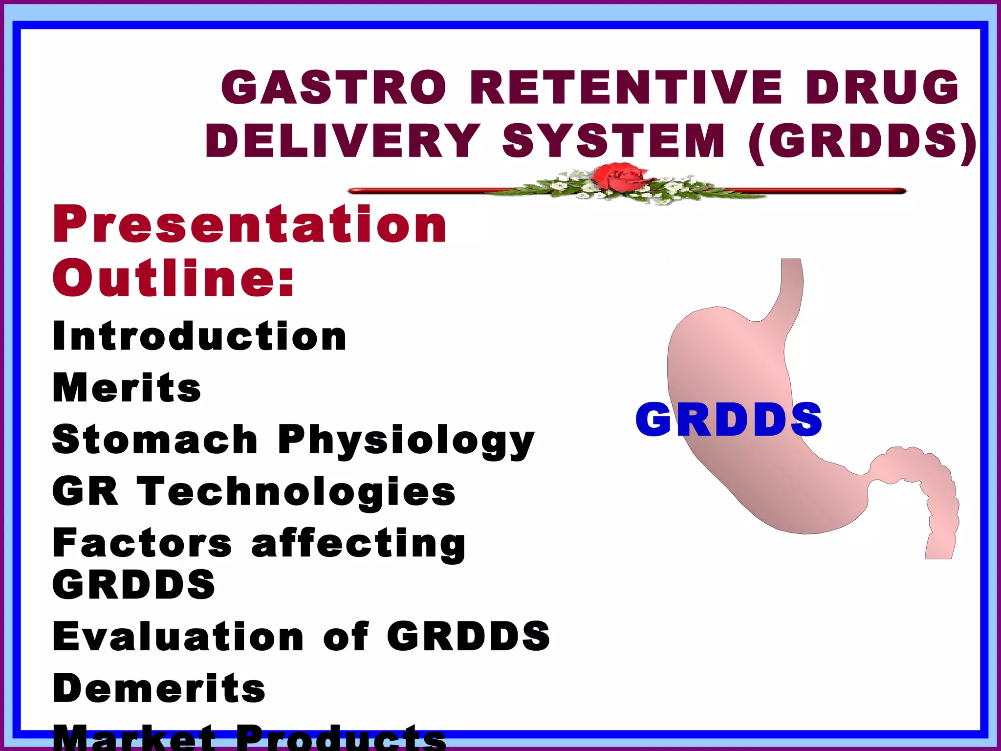 GASTRO RETENTIVE DRUG
       DELIVERY SYSTEM (GRDDS)
Presentation
Outline:
Introduction
Merits
Stomach Physiology        GRDDS
GR Technologies
Factors affecting
GRDDS
Evaluation of GRDDS
Demerits
March 22, 2013    DrLDP           3
 