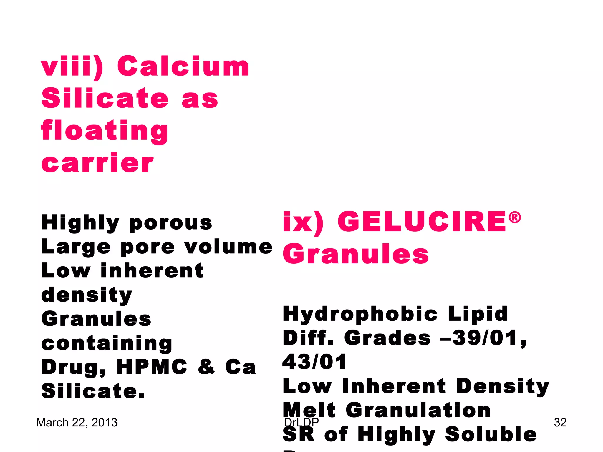 viii) Calcium
Silicate as
floating
carrier

Highly porous       ix) GELUCIRE ®
Large pore volume   Granules
Low inherent
density
Granules            Hydrophobic Lipid
containing          Diff. Grades –39/01,
Drug, HPMC & Ca     43/01
Silicate.           Low Inherent Density
March 22, 2013
                    Melt Granulation
                    DrLDP                32
                    SR of Highly Soluble
 
