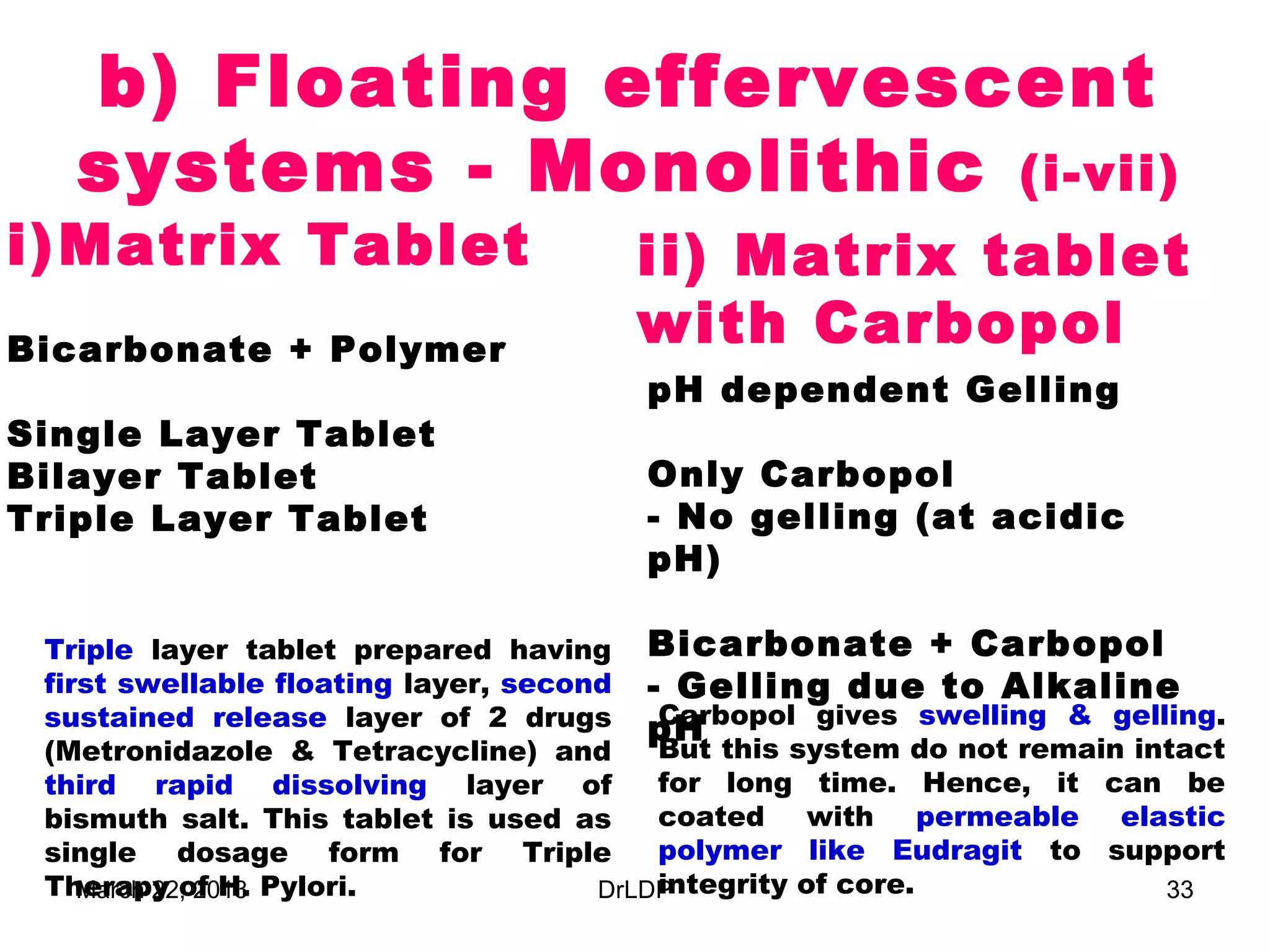 b) Floating effervescent
   systems - Monolithic (i-vii)
i) Matrix Tablet                       ii) Matrix tablet
Bicarbonate + Polymer
                                       with Carbopol
                                        pH dependent Gelling
Single Layer Tablet
Bilayer Tablet                          Only Carbopol
Triple Layer Tablet                     - No gelling (at acidic
                                        pH)

 Triple layer tablet prepared having Bicarbonate + Carbopol
 first swellable floating layer, second - Gelling due to Alkaline
 sustained release layer of 2 drugs pH    Carbopol gives swelling & gelling.
 (Metronidazole & Tetracycline) and       But this system do not remain intact
 third rapid dissolving layer of          for long time. Hence, it can be
 bismuth salt. This tablet is used as     coated with permeable elastic
 single dosage form for Triple            polymer like Eudragit to support
 Therapy of H. Pylori.
    March 22, 2013                        integrity of core.
                                      DrLDP                               33
 