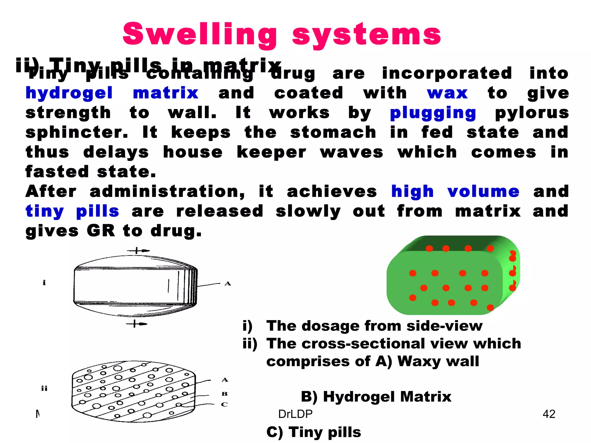 Swelling systems
ii) Tiny pills in matrix
 Tiny pills containing drug are incorporated into
hydrogel matrix and coated with wax to give
strength to wall. It works by plugging pylorus
sphincter. It keeps the stomach in fed state and
thus delays house keeper waves which comes in
fasted state.
After administration, it achieves high volume and
tiny pills are released slowly out from matrix and
gives GR to drug.




                        i) The dosage from side-view
                        ii) The cross-sectional view which
                            comprises of A) Waxy wall

                               B) Hydrogel Matrix
 March 22, 2013             DrLDP                            42
                          C) Tiny pills
 