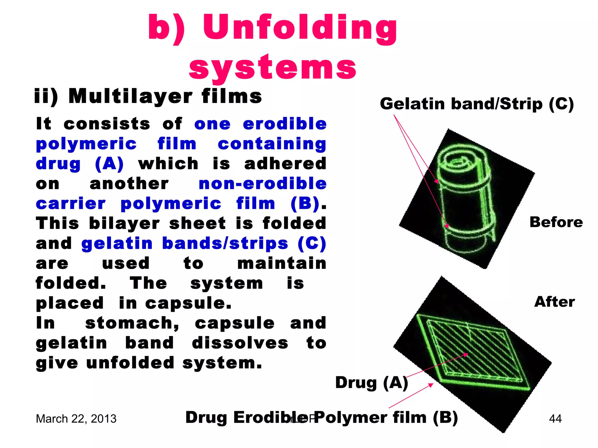 b) Unfolding
                   systems
ii) Multilayer films                   Gelatin band/Strip (C)
It consists of one erodible
polymeric film containing
drug (A) which is adhered
on   another    non-erodible
carrier polymeric film (B) .
This bilayer sheet is folded                           Before
and gelatin bands/strips (C)
are    used   to   maintain
folded. The system is
placed in capsule.                                      After
In   stomach, capsule and
gelatin band dissolves to
give unfolded system.
                                  Drug (A)

March 22, 2013    Drug Erodible Polymer film (B)
                            DrLDP                         44
 