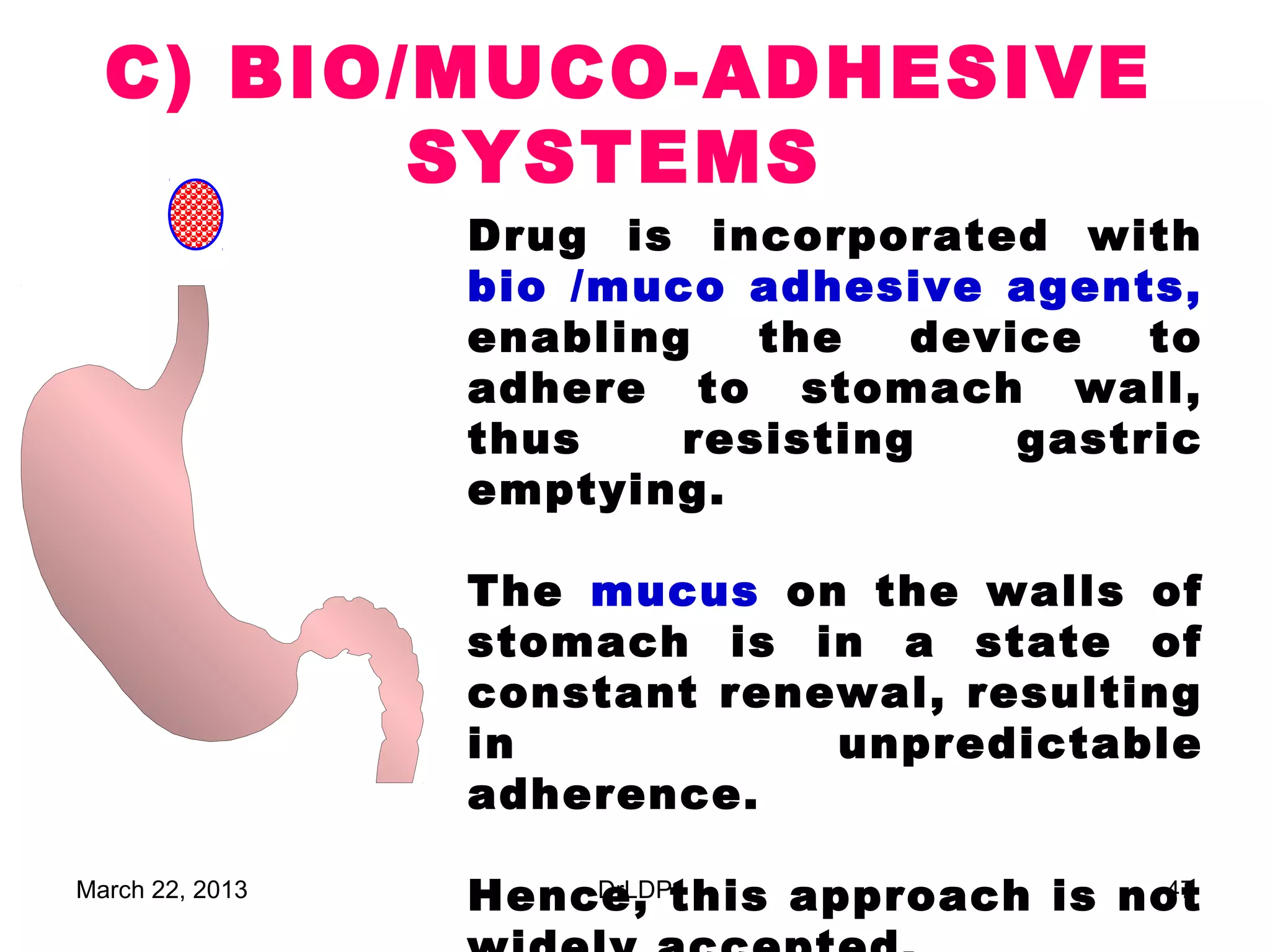 C) BIO/MUCO-ADHESIVE
         SYSTEMS
                 Drug is incorporated with
                 bio /muco adhesive agents,
                 enabling   the   device   to
                 adhere to stomach wall,
                 thus    resisting    gastric
                 emptying.

                 The mucus on the walls of
                 stomach is in a state of
                 constant renewal, resulting
                 in           unpredictable
                 adherence.

March 22, 2013   Hence, this approach is not
                     DrLDP                 47
 