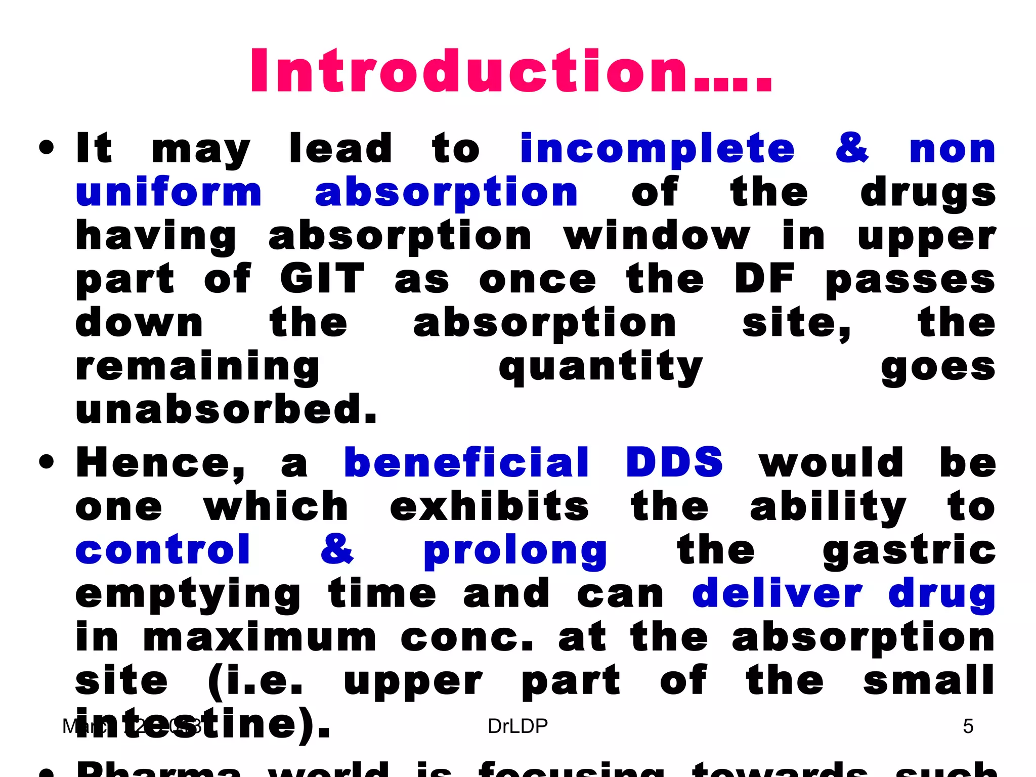 Introduction….
• It may lead to incomplete & non
  uniform absorption of the drugs
  having absorption window in upper
  part of GIT as once the DF passes
  down          the absorption    site,  the
  remaining             quantity        goes
  unabsorbed.
• Hence, a beneficial DDS would be
  one which exhibits the ability to
  control         & prolong    the   gastric
  emptying time and can deliver drug
  in maximum conc. at the absorption
  site (i.e. upper part of the small
  intestine).
 March 22, 2013        DrLDP               5
 