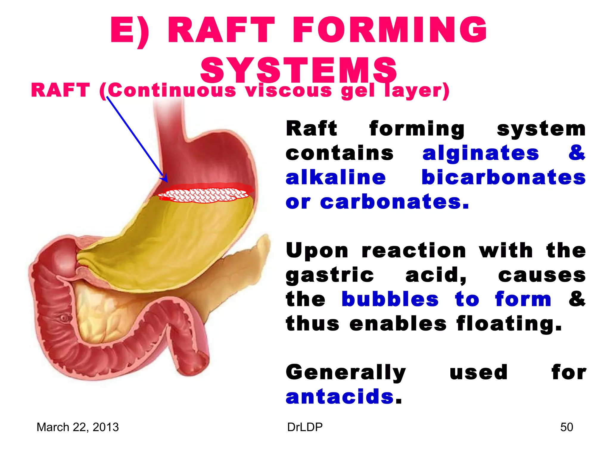 E) RAFT FORMING
             SYSTEMS
RAFT (Continuous viscous gel layer)

                   Raft   forming   system
                   contains alginates &
                   alkaline   bicarbonates
                   or carbonates.

                   Upon reaction with the
                   gastric  acid,   causes
                   the bubbles to form &
                   thus enables floating.

                   Generally    used   for
                   antacids.
March 22, 2013     DrLDP                50
 