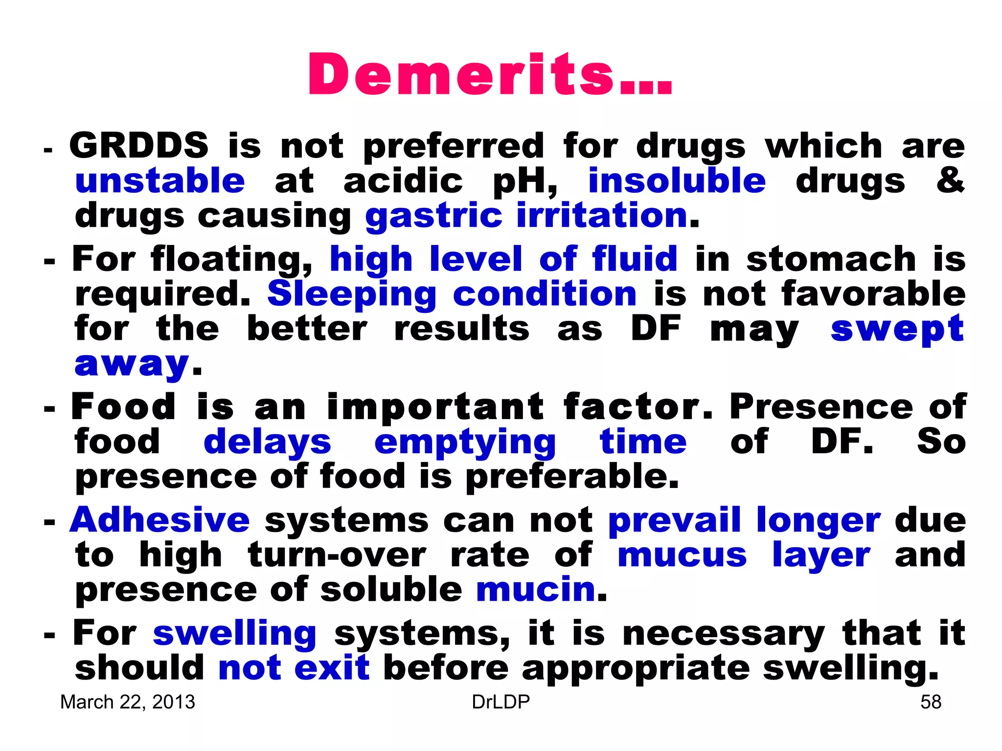 Demerits…
-   GRDDS is not preferred for drugs which are
    unstable at acidic pH, insoluble drugs &
    drugs causing gastric irritation.
-   For floating, high level of fluid in stomach is
    required. Sleeping condition is not favorable
    for the better results as DF may swept
    away.
-   Food is an important factor . Presence of
    food delays emptying time of DF. So
    presence of food is preferable.
-   Adhesive systems can not prevail longer due
    to high turn-over rate of mucus layer and
    presence of soluble mucin.
-   For swelling systems, it is necessary that it
    should not exit before appropriate swelling.
    March 22, 2013       DrLDP                  58
 