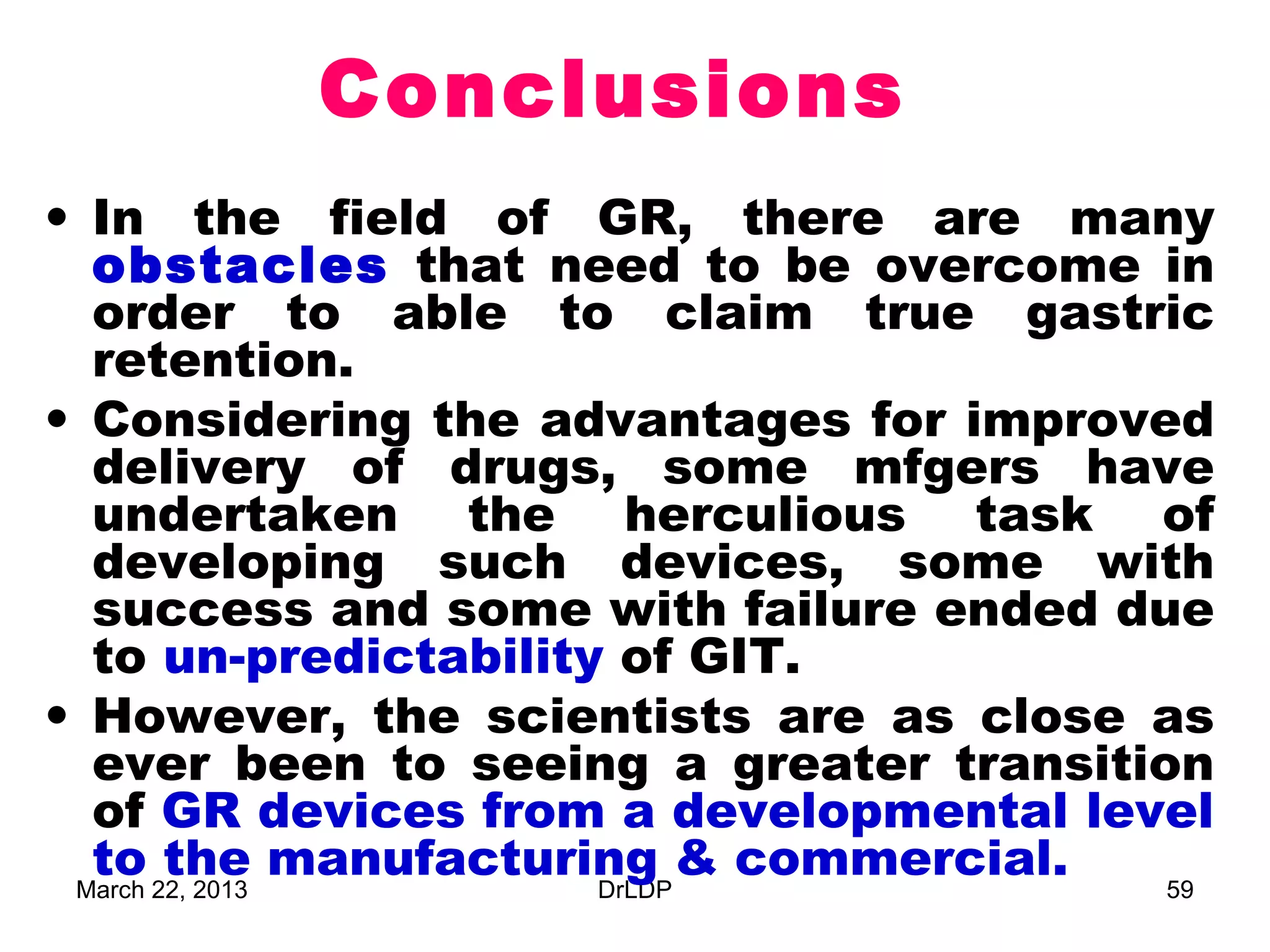 Conclusions
• In the field of GR, there are many
  obstacles that need to be overcome in
  order to able to claim true gastric
  retention.
• Considering the advantages for improved
  delivery of drugs, some mfgers have
  undertaken the herculious task of
  developing such devices, some with
  success and some with failure ended due
  to un-predictability of GIT.
• However, the scientists are as close as
  ever been to seeing a greater transition
  of GR devices from a developmental level
  to the manufacturing & commercial.
 March 22, 2013       DrLDP              59
 