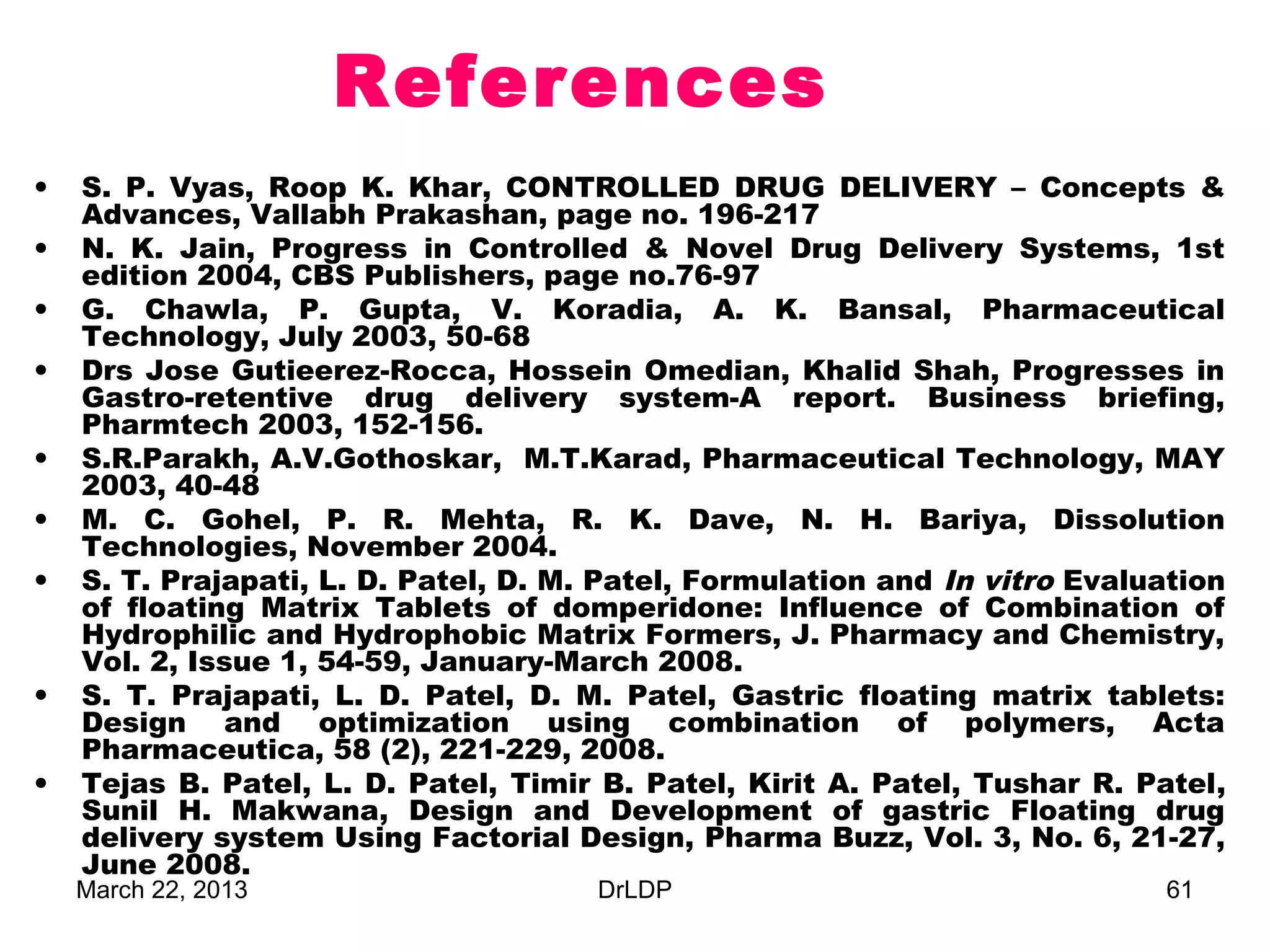 References
•   S. P. Vyas, Roop K. Khar, CONTROLLED DRUG DELIVERY – Concepts &
    Advances, Vallabh Prakashan, page no. 196-217
•   N. K. Jain, Progress in Controlled & Novel Drug Delivery Systems, 1st
    edition 2004, CBS Publishers, page no.76-97
•   G. Chawla, P. Gupta, V. Koradia, A. K. Bansal, Pharmaceutical
    Technology, July 2003, 50-68
•   Drs Jose Gutieerez-Rocca, Hossein Omedian, Khalid Shah, Progresses in
    Gastro-retentive drug delivery system-A report. Business briefing,
    Pharmtech 2003, 152-156.
•   S.R.Parakh, A.V.Gothoskar, M.T.Karad, Pharmaceutical Technology, MAY
    2003, 40-48
•   M. C. Gohel, P. R. Mehta, R. K. Dave, N. H. Bariya, Dissolution
    Technologies, November 2004.
•   S. T. Prajapati, L. D. Patel, D. M. Patel, Formulation and In vitro Evaluation
    of floating Matrix Tablets of domperidone: Influence of Combination of
    Hydrophilic and Hydrophobic Matrix Formers, J. Pharmacy and Chemistry,
    Vol. 2, Issue 1, 54-59, January-March 2008.
•   S. T. Prajapati, L. D. Patel, D. M. Patel, Gastric floating matrix tablets:
    Design and optimization using combination of polymers, Acta
    Pharmaceutica, 58 (2), 221-229, 2008.
•   Tejas B. Patel, L. D. Patel, Timir B. Patel, Kirit A. Patel, Tushar R. Patel,
    Sunil H. Makwana, Design and Development of gastric Floating drug
    delivery system Using Factorial Design, Pharma Buzz, Vol. 3, No. 6, 21-27,
    June 2008.
    March 22, 2013                     DrLDP                                 61
 