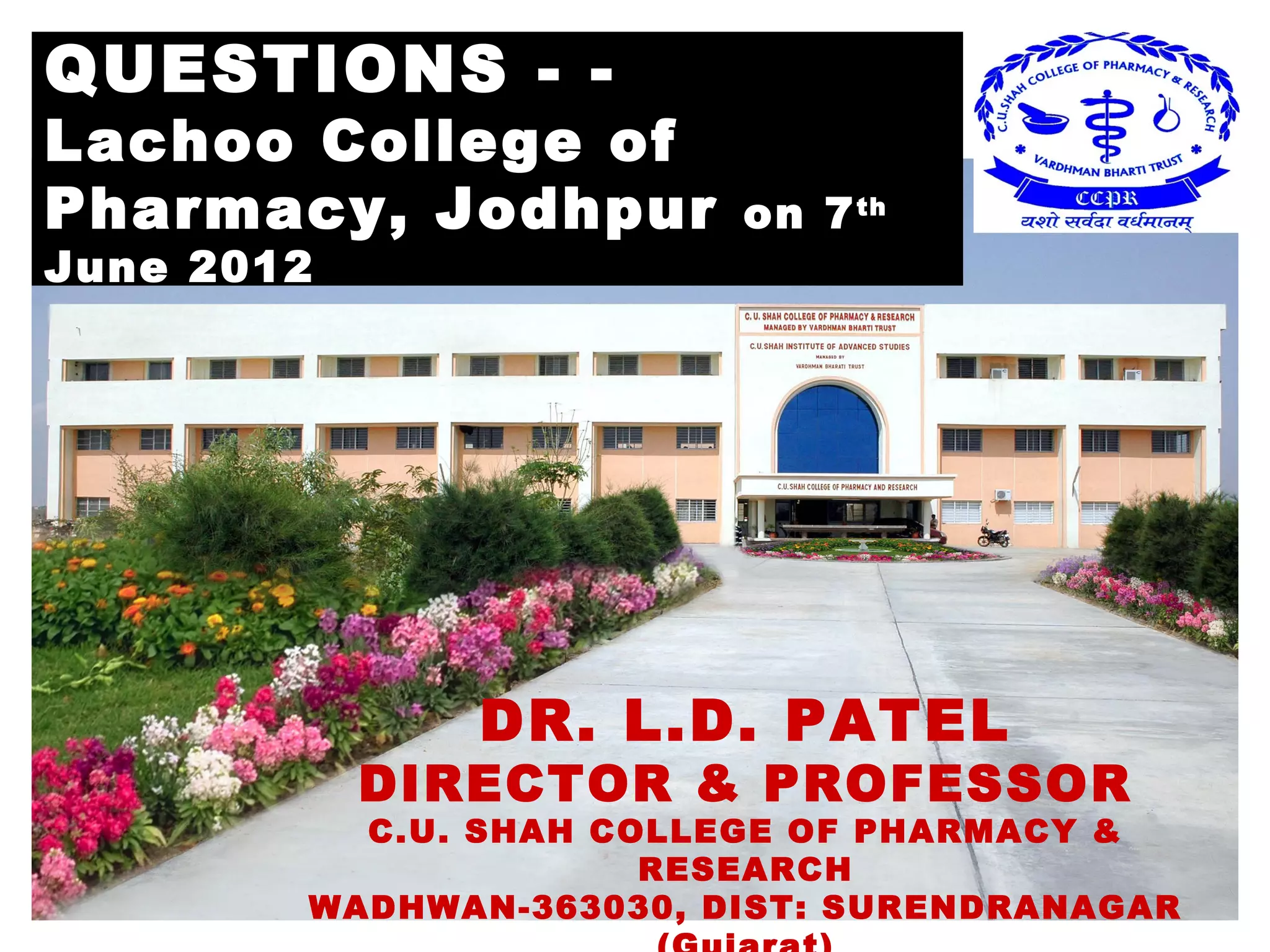 QUESTIONS - -
Lachoo College of
Pharmacy, Jodhpur                  on 7 th
June 2012




                        DR. L.D. PATEL
                    DIRECTOR & PROFESSOR
                    C.U. SHAH COLLEGE OF PHARMACY &
                                 RESEARCH
 March 22, 2013               DrLDP                 64
                  WADHWAN-363030, DIST: SURENDRANAGAR
 
