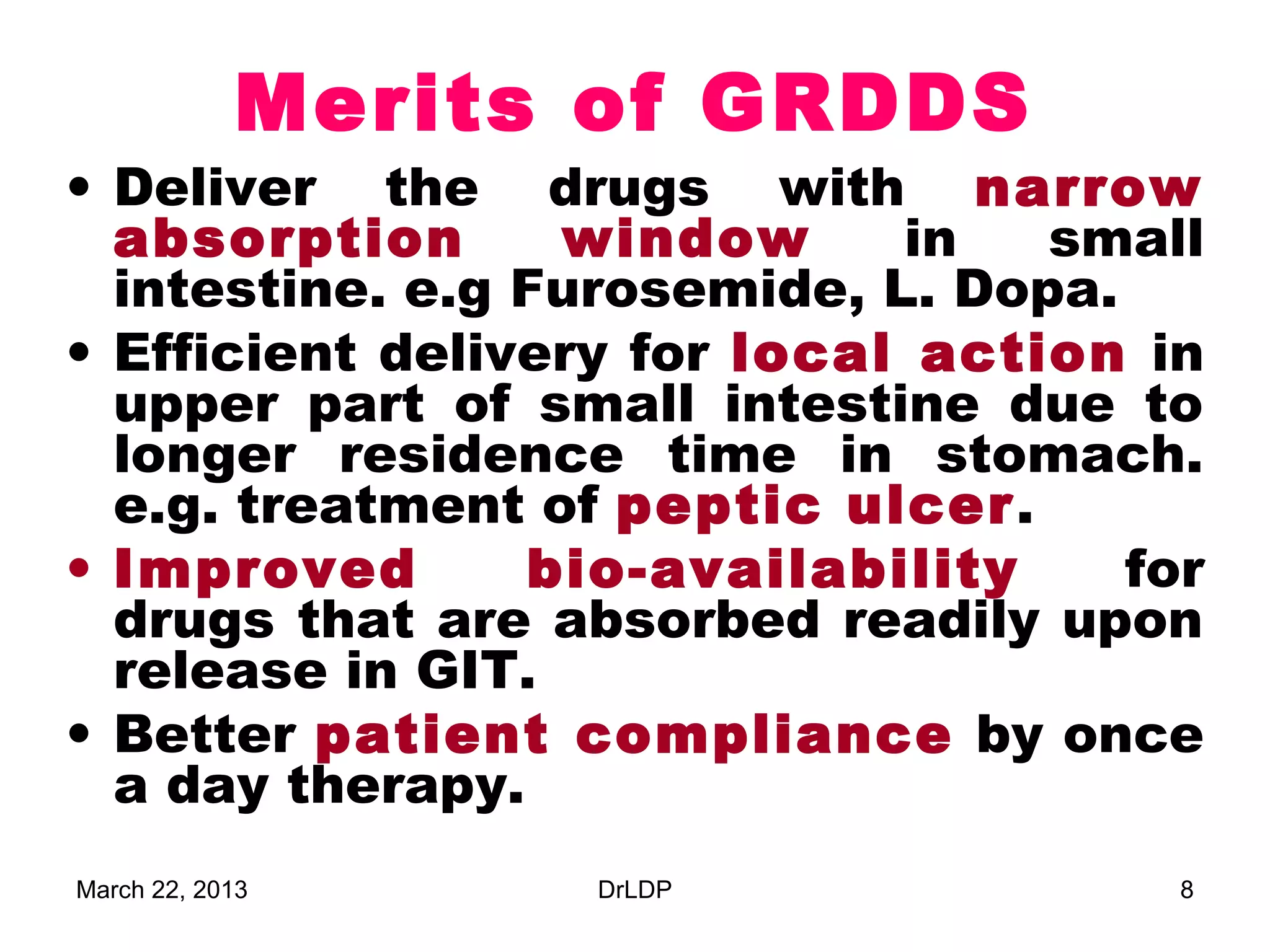 Merits of GRDDS
• Deliver the drugs with narrow
  absorption      window      in   small
  intestine. e.g Furosemide, L. Dopa.
• Efficient delivery for local action in
  upper part of small intestine due to
  longer residence time in stomach.
  e.g. treatment of peptic ulcer.
• Improved       bio-availability     for
  drugs that are absorbed readily upon
  release in GIT.
• Better patient compliance by once
  a day therapy.
March 22, 2013     DrLDP                8
 
