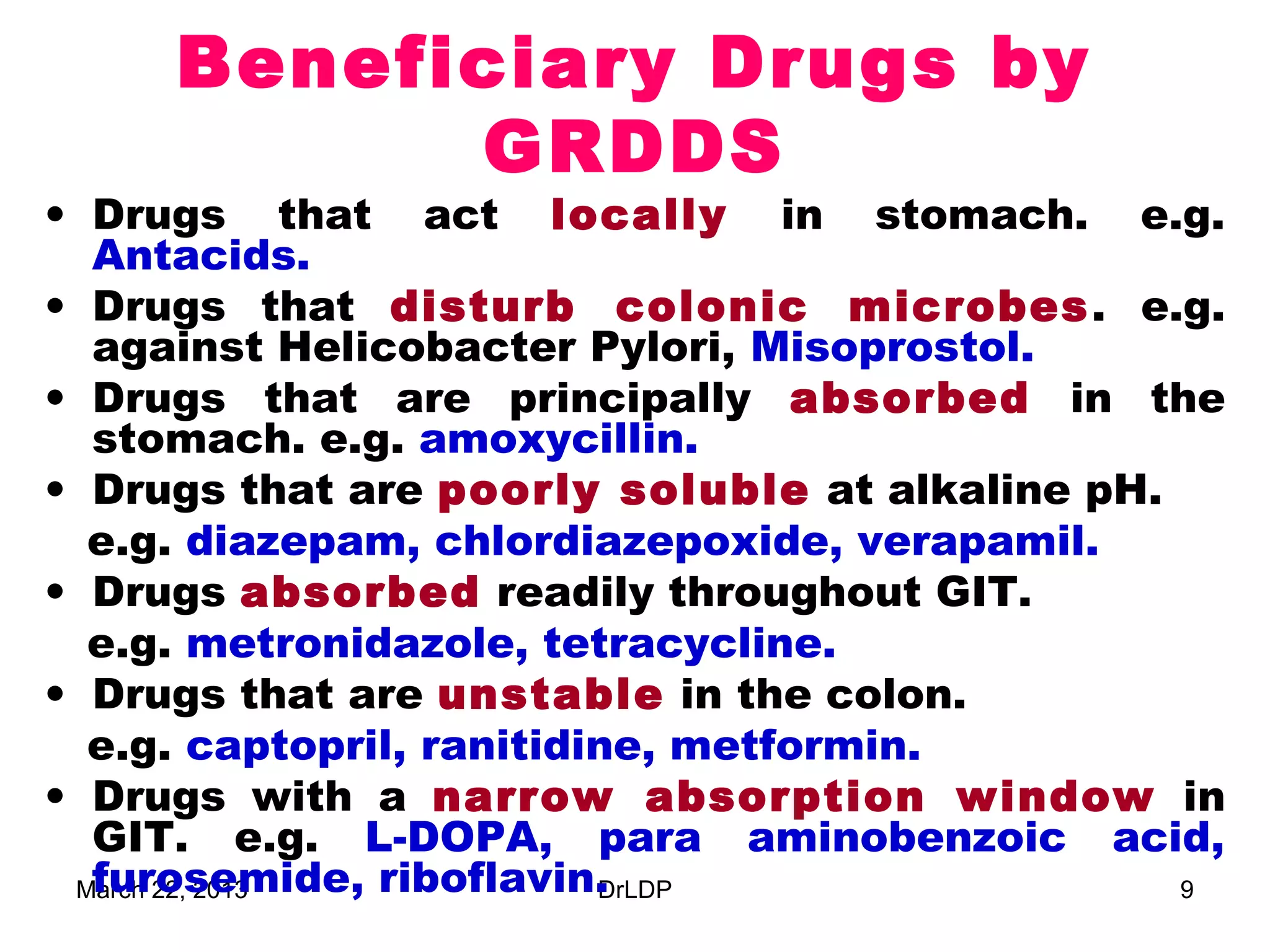 Beneficiary Drugs by
           GRDDS
• Drugs that act locally in stomach. e.g.
  Antacids.
• Drugs that disturb colonic microbes . e.g.
  against Helicobacter Pylori, Misoprostol.
• Drugs that are principally absorbed in the
  stomach. e.g. amoxycillin.
• Drugs that are poorly soluble at alkaline pH.
  e.g. diazepam, chlordiazepoxide, verapamil.
• Drugs absorbed readily throughout GIT.
  e.g. metronidazole, tetracycline.
• Drugs that are unstable in the colon.
  e.g. captopril, ranitidine, metformin.
• Drugs with a narrow absorption window in
  GIT. e.g. L-DOPA, para aminobenzoic acid,
  furosemide, riboflavin.
 March 22, 2013           DrLDP                 9
 