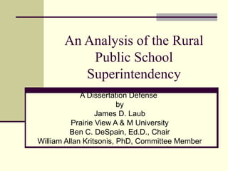 An Analysis of the Rural Public School Superintendency A Dissertation Defense  by James D. Laub Prairie View A & M University Ben C. DeSpain, Ed.D., Chair William Allan Kritsonis, PhD, Committee Member 