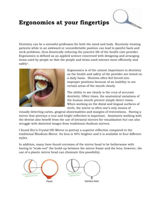 Ergonomics at your fingertips


Dentistry can be a stressful profession for both the mind and body. Routinely treating
patients while in an awkward or uncomfortable position can lead to painful back and
neck problems, thus drastically reducing the practice life of the health care provider.
Ergonomics is defined as an applied science concerned with designing and arranging
items used by people so that the people and items used interact most efficiently and
safely1.

                                   Ergonomics is of the utmost importance in dentistry
                                   as the health and safety of the provider are tested on
                                   a daily basis. Dentists often feel forced into
                                   improper positions because of an inability to see
                                   certain areas of the mouth clearly.

                                     The ability to see clearly is the crux of accurate
                                     dentistry. Often times, the anatomical variations of
                                     the human mouth prevent simple direct vision.
                                     When working on the distal and lingual surfaces of
                                     teeth, the mirror is often one’s only means of
visually detecting caries, gingival abnormalities and margins of restorations. Having a
mirror that portrays a true and bright reflection is important. Assistants working with
the dentist also benefit from the use of intraoral mirrors for visualization but can also
struggle with distorted images from traditional rhodium mirrors.

I found Zirc’s Crystal HD Mirror to portray a superior reflection compared to the
traditional Rhodium Mirror. Its lens is 40% brighter and it is available in four different
styles.

In addition, many have found corrosion of the mirror head to be bothersome with
having to “scale-out” the build-up between the mirror frame and the lens, however, the
use of a plastic mirror head can eliminate this possibility.
 