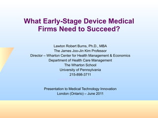 What Early-Stage Device Medical Firms Need to Succeed? Lawton Robert Burns, Ph.D., MBA The James Joo-Jin Kim Professor Director – Wharton Center for Health Management & Economics Department of Health Care Management The Wharton School University of Pennsylvania 215-898-3711 [email_address] Presentation to Medical Technology Innovation London (Ontario) – June 2011 
