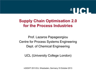 Supply Chain Optimisation 2.0
for the Process Industries
Prof. Lazaros Papageorgiou
Centre for Process Systems Engineering
Dept. of Chemical Engineering
UCL (University College London)
inSIGHT 2013 EU, Wiesbaden, Germany,10 October 2013
 