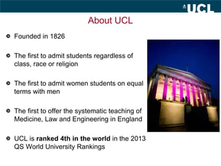 About UCL
Founded in 1826
The first to admit students regardless of
class, race or religion
The first to admit women stude...
