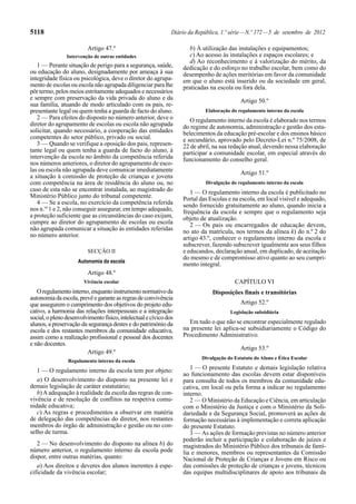 5118                                                           Diário da República, 1.ª série — N.º 172 — 5 de setembro de 2012

                         Artigo 47.º                                  b) À utilização das instalações e equipamentos;
                Intervenção de outras entidades                       c) Ao acesso às instalações e espaços escolares; e
                                                                      d) Ao reconhecimento e à valorização do mérito, da
   1 — Perante situação de perigo para a segurança, saúde,         dedicação e do esforço no trabalho escolar, bem como do
ou educação do aluno, designadamente por ameaça à sua              desempenho de ações meritórias em favor da comunidade
integridade física ou psicológica, deve o diretor do agrupa-       em que o aluno está inserido ou da sociedade em geral,
mento de escolas ou escola não agrupada diligenciar para lhe       praticadas na escola ou fora dela.
pôr termo, pelos meios estritamente adequados e necessários
e sempre com preservação da vida privada do aluno e da                                      Artigo 50.º
sua família, atuando de modo articulado com os pais, re-
presentante legal ou quem tenha a guarda de facto do aluno.                  Elaboração do regulamento interno da escola
   2 — Para efeitos do disposto no número anterior, deve o            O regulamento interno da escola é elaborado nos termos
diretor do agrupamento de escolas ou escola não agrupada           do regime de autonomia, administração e gestão dos esta-
solicitar, quando necessário, a cooperação das entidades           belecimentos da educação pré-escolar e dos ensinos básico
competentes do setor público, privado ou social.                   e secundário, aprovado pelo Decreto-Lei n.º 75/2008, de
   3 — Quando se verifique a oposição dos pais, represen-          22 de abril, na sua redação atual, devendo nessa elaboração
tante legal ou quem tenha a guarda de facto do aluno, à            participar a comunidade escolar, em especial através do
intervenção da escola no âmbito da competência referida            funcionamento do conselho geral.
nos números anteriores, o diretor do agrupamento de esco-
las ou escola não agrupada deve comunicar imediatamente                                     Artigo 51.º
a situação à comissão de proteção de crianças e jovens
com competência na área de residência do aluno ou, no                        Divulgação do regulamento interno da escola
caso de esta não se encontrar instalada, ao magistrado do             1 — O regulamento interno da escola é publicitado no
Ministério Público junto do tribunal competente.                   Portal das Escolas e na escola, em local visível e adequado,
   4 — Se a escola, no exercício da competência referida           sendo fornecido gratuitamente ao aluno, quando inicia a
nos n.os 1 e 2, não conseguir assegurar, em tempo adequado,        frequência da escola e sempre que o regulamento seja
a proteção suficiente que as circunstâncias do caso exijam,        objeto de atualização.
cumpre ao diretor do agrupamento de escolas ou escola                 2 — Os pais ou encarregados de educação devem,
não agrupada comunicar a situação às entidades referidas           no ato da matrícula, nos termos da alínea k) do n.º 2 do
no número anterior.                                                artigo 43.º, conhecer o regulamento interno da escola e
                                                                   subscrever, fazendo subscrever igualmente aos seus filhos
                         SECÇÃO II                                 e educandos, declaração anual, em duplicado, de aceitação
                                                                   do mesmo e de compromisso ativo quanto ao seu cumpri-
                     Autonomia da escola
                                                                   mento integral.
                         Artigo 48.º
                        Vivência escolar                                                 CAPÍTULO VI
   O regulamento interno, enquanto instrumento normativo da                     Disposições finais e transitórias
autonomia da escola, prevê e garante as regras de convivência
que assegurem o cumprimento dos objetivos do projeto edu-                                   Artigo 52.º
cativo, a harmonia das relações interpessoais e a integração                           Legislação subsidiária
social, o pleno desenvolvimento físico, intelectual e cívico dos
alunos, a preservação da segurança destes e do património da         Em tudo o que não se encontrar especialmente regulado
escola e dos restantes membros da comunidade educativa,            na presente lei aplica-se subsidiariamente o Código do
assim como a realização profissional e pessoal dos docentes        Procedimento Administrativo.
e não docentes.
                                                                                            Artigo 53.º
                         Artigo 49.º
                                                                           Divulgação do Estatuto do Aluno e Ética Escolar
                 Regulamento interno da escola
   1 — O regulamento interno da escola tem por objeto:                1 — O presente Estatuto e demais legislação relativa
                                                                   ao funcionamento das escolas devem estar disponíveis
   a) O desenvolvimento do disposto na presente lei e              para consulta de todos os membros da comunidade edu-
demais legislação de caráter estatutário;                          cativa, em local ou pela forma a indicar no regulamento
   b) A adequação à realidade da escola das regras de con-         interno.
vivência e de resolução de conflitos na respetiva comu-               2 — O Ministério da Educação e Ciência, em articulação
nidade educativa;                                                  com o Ministério da Justiça e com o Ministério da Soli-
   c) As regras e procedimentos a observar em matéria              dariedade e da Segurança Social, promoverá as ações de
de delegação das competências do diretor, nos restantes            formação necessárias à implementação e correta aplicação
membros do órgão de administração e gestão ou no con-              do presente Estatuto.
selho de turma.                                                       3 — As ações de formação previstas no número anterior
                                                                   poderão incluir a participação e colaboração de juízes e
   2 — No desenvolvimento do disposto na alínea b) do              magistrados do Ministério Público dos tribunais de famí-
número anterior, o regulamento interno da escola pode              lia e menores, membros ou representantes da Comissão
dispor, entre outras matérias, quanto:                             Nacional de Proteção de Crianças e Jovens em Risco ou
   a) Aos direitos e deveres dos alunos inerentes à espe-          das comissões de proteção de crianças e jovens, técnicos
cificidade da vivência escolar;                                    das equipas multidisciplinares de apoio aos tribunais da
 