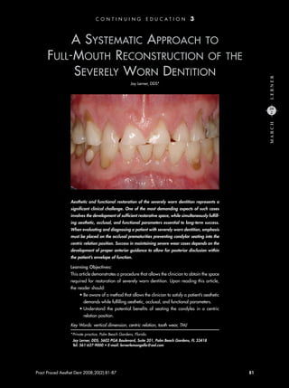 A SYSTEMATIC APPROACH TO
FULL-MOUTH RECONSTRUCTION OF THE
SEVERELY WORN DENTITION
Jay Lerner, DDS*
Pract Proced Aesthet Dent 2008;20(2):81-87 81
Aesthetic and functional restoration of the severely worn dentition represents a
significant clinical challenge. One of the most demanding aspects of such cases
involves the development of sufficient restorative space, while simultaneously fulfill-
ing aesthetic, occlusal, and functional parameters essential to long-term success.
When evaluating and diagnosing a patient with severely worn dentition, emphasis
must be placed on the occlusal prematurities preventing condylar seating into the
centric relation position. Success in maintaining severe wear cases depends on the
development of proper anterior guidance to allow for posterior disclusion within
the patient’s envelope of function.
Learning Objectives:
This article demonstrates a procedure that allows the clinician to obtain the space
required for restoration of severely worn dentition. Upon reading this article,
the reader should:
• Be aware of a method that allows the clinician to satisfy a patient’s aesthetic
demands while fulfilling aesthetic, occlusal, and functional parameters.
• Understand the potential benefits of seating the condyles in a centric
relation position.
Key Words: vertical dimension, centric relation, tooth wear, TMJ
LERNERMARCH
20
2
*Private practice, Palm Beach Gardens, Florida.
Jay Lerner, DDS, 5602 PGA Boulevard, Suite 201, Palm Beach Gardens, FL 33418
Tel: 561-627-9000 • E-mail: lernerlemongello@aol.com
C O N T I N U I N G E D U C A T I O N 3
6252_200802PPAD_Lerner.indd 816252_200802PPAD_Lerner.indd 81 3/4/08 11:04:06 AM3/4/08 11:04:06 AM
 