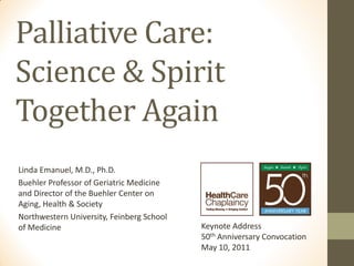 Palliative Care:
Science & Spirit
Together Again
Linda Emanuel, M.D., Ph.D.
Buehler Professor of Geriatric Medicine
and Director of the Buehler Center on
Aging, Health & Society
Northwestern University, Feinberg School
of Medicine                                Keynote Address
                                           50th Anniversary Convocation
                                           May 10, 2011
 