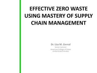 EFFECTIVE ZERO WASTE
USING MASTERY OF SUPPLY
  CHAIN MANAGEMENT


        Dr. Liza M. Gernal
            Senior Lecturer
        American College of Dubai
          United Arab Emirates
 