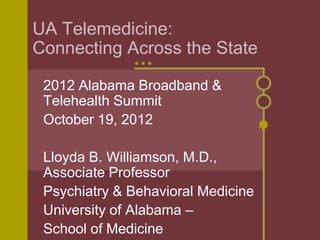 UA Telemedicine:
Connecting Across the State

 2012 Alabama Broadband &
 Telehealth Summit
 October 19, 2012

 Lloyda B. Williamson, M.D.,
 Associate Professor
 Psychiatry & Behavioral Medicine
 University of Alabama –
 School of Medicine
 