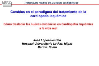 Tratamiento médico de la angina en diabéticos
José López-Sendón
Hospital Universitario La Paz. Idipaz
Madrid. Spain
Cambios en el paradigma del tratamiento de la
cardiopatía isquémica
Cómo trasladar las nuevas evidencias en Cardiopatía Isquémica
a la vida real
 