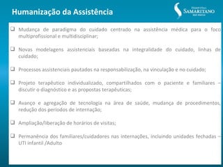 Humanização da Assistência
 Mudança de paradigma do cuidado centrado na assistência médica para o foco
  multiprofissional e multidisciplinar;

 Novas modelagens assistenciais baseadas na integralidade do cuidado, linhas de
  cuidado;

 Processos assistenciais pautados na responsabilização, na vinculação e no cuidado;

 Projeto terapêutico individualizado, compartilhados com o paciente e familiares –
  discutir o diagnóstico e as propostas terapêuticas;

 Avanço e agregação de tecnologia na área de saúde, mudança de procedimentos,
  redução dos períodos de internação;

 Ampliação/liberação de horários de visitas;

 Permanência dos familiares/cuidadores nas internações, incluindo unidades fechadas –
  UTI infantil /Adulto
 