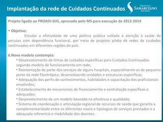 Implantação da rede de Cuidados Continuados
Projeto ligado ao PROADI-SUS, aprovado pelo MS para execução de 2012-2014

• Objetivo:
         Estudar a efetividade de uma política pública voltada à atenção à saúde de
pessoas com dependência funcional, por meio de projetos piloto de redes de cuidados
continuados em diferentes regiões do país.

6.Novo modelo contempla:
    • Desenvolvimento de linhas de cuidados específicas para Cuidados Continuados
    segundo modelo de funcionamento em rede;
    • Reorientação de parte dos serviços de alguns hospitais, especialmente os de pequeno
    porte da rede filantrópica, desenvolvendo unidades e estruturas específicas;
    • Adequação dos perfis de conhecimentos, habilidades e capacitação dos profissionais
    envolvidos;
    • Estabelecimento de mecanismos de financiamento e contratação específicos e
    adequados;
    • Desenvolvimento de um modelo baseado na eficiência e qualidade;
    • Sistema de coordenação e articulação regional de recursos de saúde que garanta a
    complementaridade entre os diferentes níveis e tipologias de serviços prestados e a
    adequada referencia e mobilidade dos doentes.
 